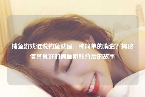 捕鱼游戏谁说钓鱼就是一种简单的消遣？揭秘信誉良好的捕鱼游戏背后的故事