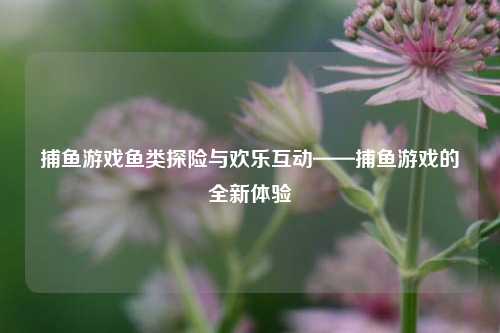 捕鱼游戏鱼类探险与欢乐互动——捕鱼游戏的全新体验