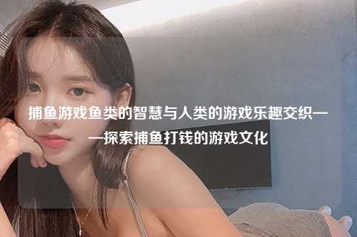 捕鱼游戏鱼类的智慧与人类的游戏乐趣交织——探索捕鱼打钱的游戏文化