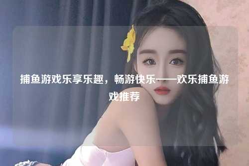 捕鱼游戏乐享乐趣，畅游快乐——欢乐捕鱼游戏推荐