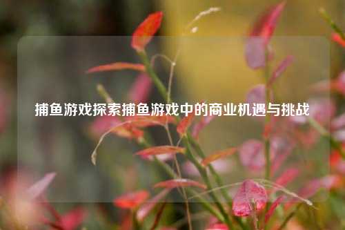 捕鱼游戏探索捕鱼游戏中的商业机遇与挑战