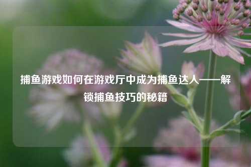 捕鱼游戏如何在游戏厅中成为捕鱼达人——解锁捕鱼技巧的秘籍