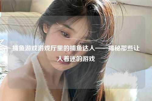 捕鱼游戏游戏厅里的捕鱼达人——揭秘那些让人着迷的游戏
