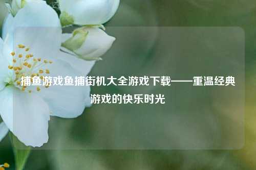 捕鱼游戏鱼捕街机大全游戏下载——重温经典游戏的快乐时光