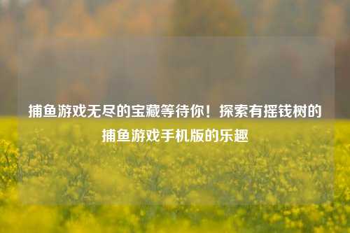 捕鱼游戏无尽的宝藏等待你！探索有摇钱树的捕鱼游戏手机版的乐趣