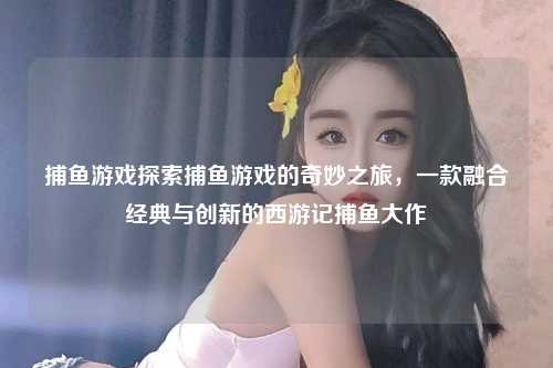 捕鱼游戏探索捕鱼游戏的奇妙之旅，一款融合经典与创新的西游记捕鱼大作