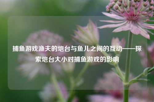 捕鱼游戏渔夫的炮台与鱼儿之间的互动——探索炮台大小对捕鱼游戏的影响