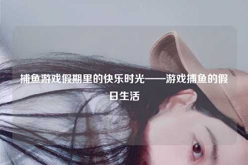 捕鱼游戏假期里的快乐时光——游戏捕鱼的假日生活