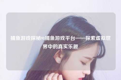 捕鱼游戏探秘98捕鱼游戏平台——探索虚拟世界中的真实乐趣