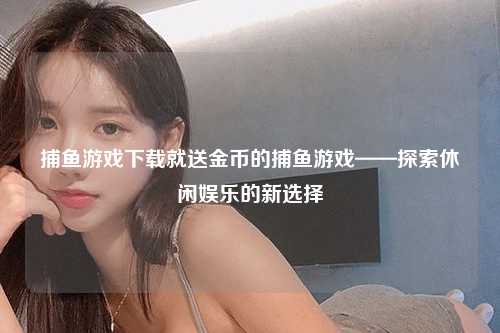 捕鱼游戏下载就送金币的捕鱼游戏——探索休闲娱乐的新选择