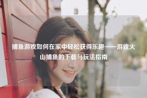 捕鱼游戏如何在家中轻松获得乐趣——游戏火山捕鱼的下载与玩法指南