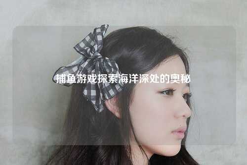 捕鱼游戏探索海洋深处的奥秘