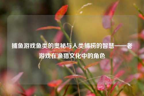 捕鱼游戏鱼类的奥秘与人类捕捞的智慧——老游戏在渔猎文化中的角色