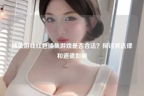 捕鱼游戏红包捕鱼游戏是否合法？探讨其法律和道德影响