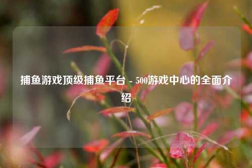 捕鱼游戏顶级捕鱼平台 - 500游戏中心的全面介绍