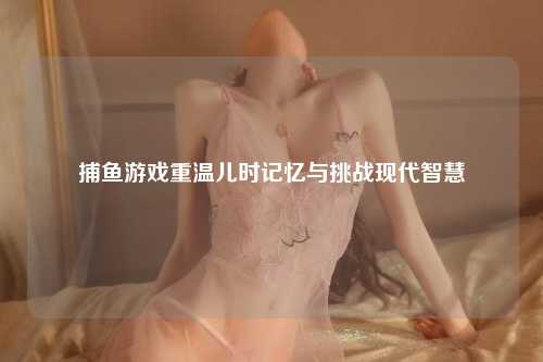 捕鱼游戏重温儿时记忆与挑战现代智慧
