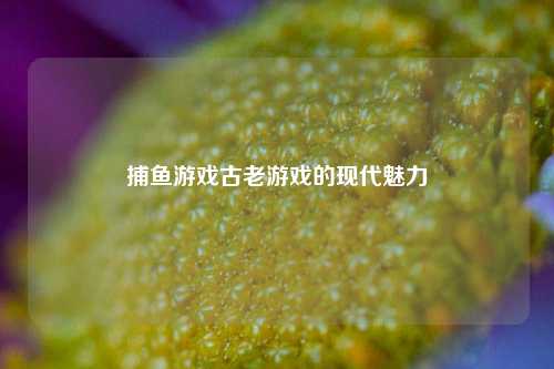 捕鱼游戏古老游戏的现代魅力
