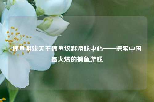 捕鱼游戏天王捕鱼炫游游戏中心——探索中国最火爆的捕鱼游戏