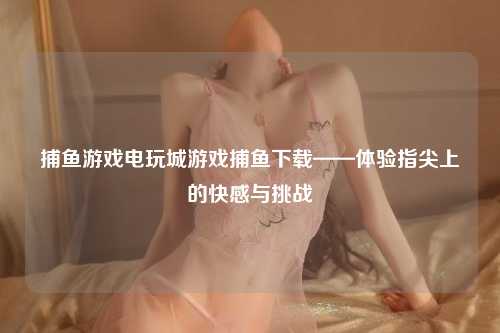 捕鱼游戏电玩城游戏捕鱼下载——体验指尖上的快感与挑战