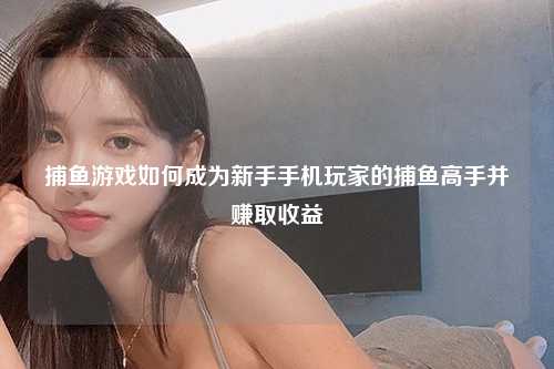 捕鱼游戏如何成为新手手机玩家的捕鱼高手并赚取收益