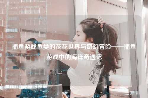 捕鱼游戏鱼类的花花世界与奇幻冒险——捕鱼游戏中的海洋奇遇记