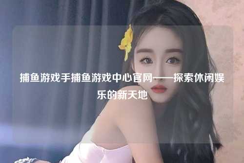 捕鱼游戏手捕鱼游戏中心官网——探索休闲娱乐的新天地