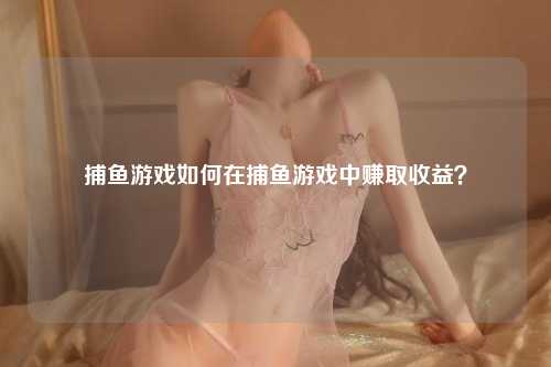 捕鱼游戏如何在捕鱼游戏中赚取收益？