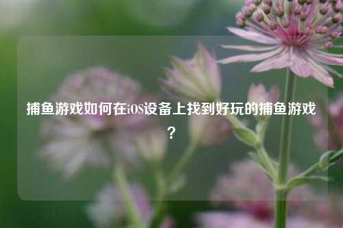捕鱼游戏如何在iOS设备上找到好玩的捕鱼游戏？