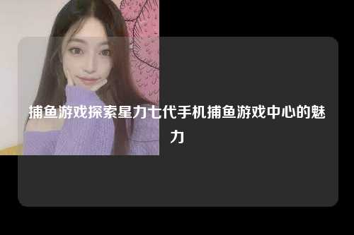 捕鱼游戏探索星力七代手机捕鱼游戏中心的魅力