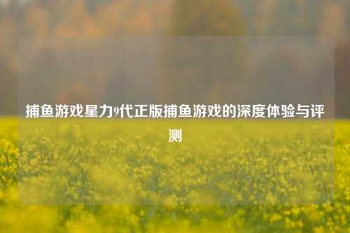 捕鱼游戏星力9代正版捕鱼游戏的深度体验与评测