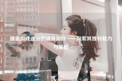 捕鱼游戏送分的捕鱼游戏——探索其独特魅力与策略