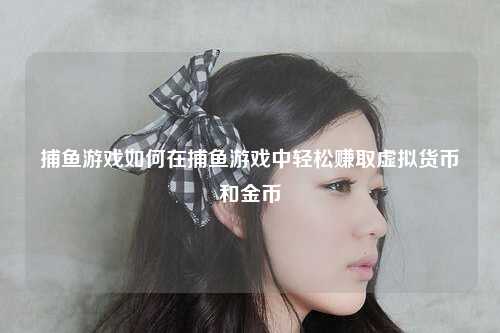捕鱼游戏如何在捕鱼游戏中轻松赚取虚拟货币和金币
