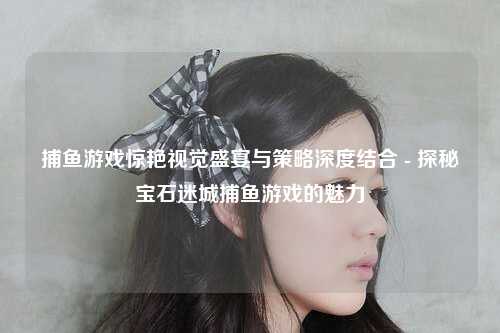 捕鱼游戏惊艳视觉盛宴与策略深度结合 - 探秘宝石迷城捕鱼游戏的魅力