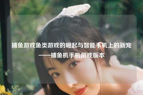 捕鱼游戏鱼类游戏的崛起与智能手机上的新宠——捕鱼机手机游戏版本