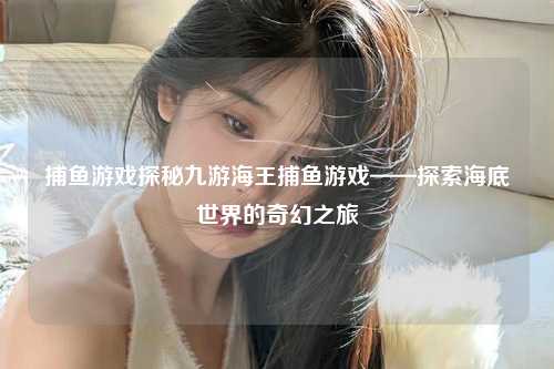 捕鱼游戏探秘九游海王捕鱼游戏——探索海底世界的奇幻之旅