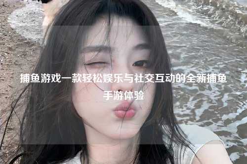捕鱼游戏一款轻松娱乐与社交互动的全新捕鱼手游体验