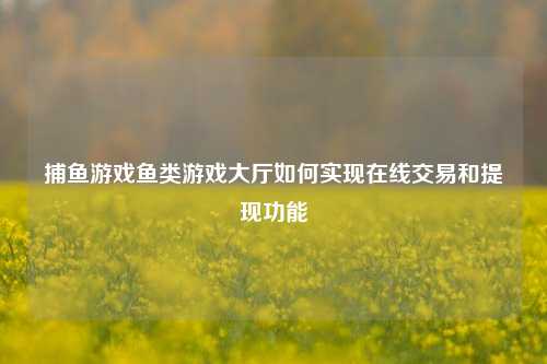 捕鱼游戏鱼类游戏大厅如何实现在线交易和提现功能