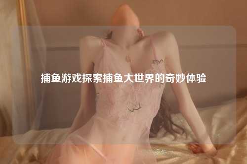 捕鱼游戏探索捕鱼大世界的奇妙体验