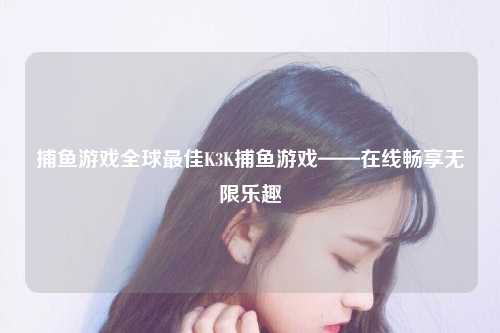 捕鱼游戏全球最佳K3K捕鱼游戏——在线畅享无限乐趣