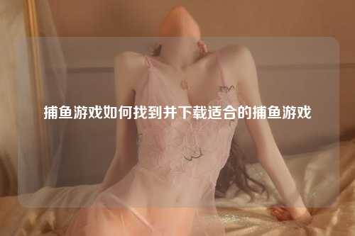 捕鱼游戏如何找到并下载适合的捕鱼游戏