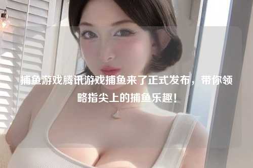 捕鱼游戏腾讯游戏捕鱼来了正式发布，带你领略指尖上的捕鱼乐趣！
