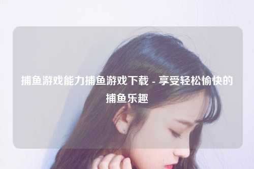 捕鱼游戏能力捕鱼游戏下载 - 享受轻松愉快的捕鱼乐趣