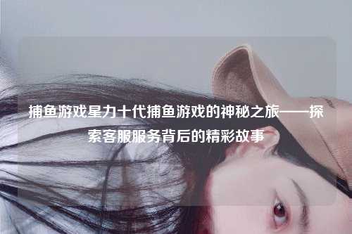 捕鱼游戏星力十代捕鱼游戏的神秘之旅——探索客服服务背后的精彩故事