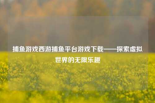 捕鱼游戏西游捕鱼平台游戏下载——探索虚拟世界的无限乐趣
