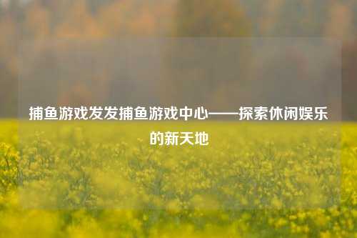 捕鱼游戏发发捕鱼游戏中心——探索休闲娱乐的新天地