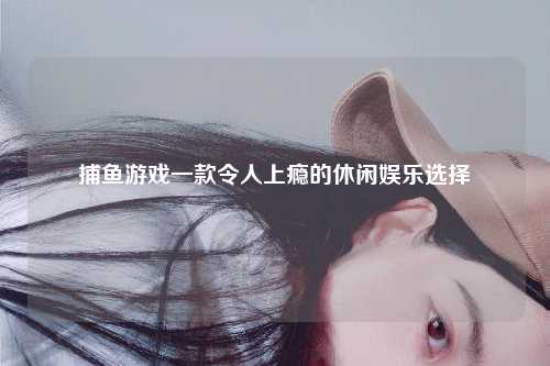 捕鱼游戏一款令人上瘾的休闲娱乐选择