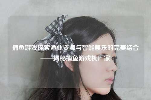 捕鱼游戏探索渔业资源与智能娱乐的完美结合——揭秘捕鱼游戏机厂家