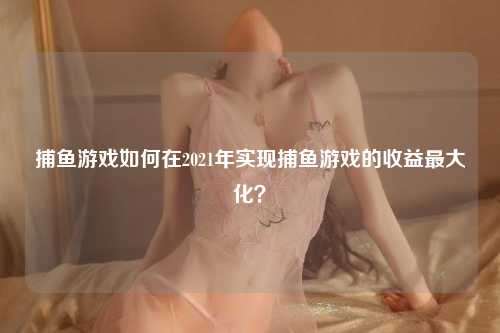 捕鱼游戏如何在2021年实现捕鱼游戏的收益最大化？
