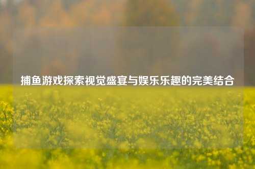 捕鱼游戏探索视觉盛宴与娱乐乐趣的完美结合
