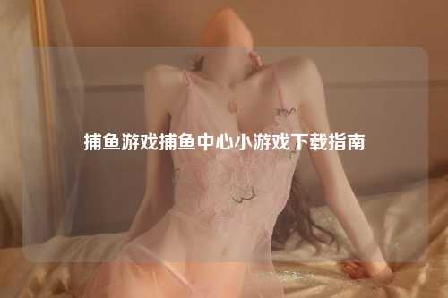 捕鱼游戏捕鱼中心小游戏下载指南